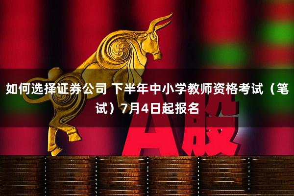 如何选择证券公司 下半年中小学教师资格考试（笔试）7月4日起报名