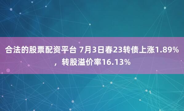 合法的股票配资平台 7月3日春23转债上涨1.89%，转股溢价率16.13%