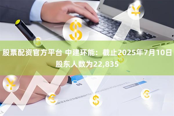 股票配资官方平台 中建环能：截止2025年7月10日股东人数为22,835
