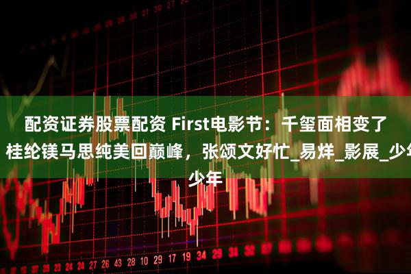 配资证券股票配资 First电影节：千玺面相变了，桂纶镁马思纯美回巅峰，张颂文好忙_易烊_影展_少年