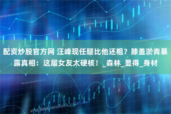 配资炒股官方网 汪峰现任腿比他还粗？膝盖淤青暴露真相：这届女友太硬核！_森林_显得_身材