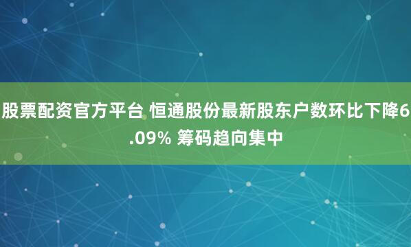 股票配资官方平台 恒通股份最新股东户数环比下降6.09% 筹码趋向集中