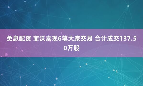 免息配资 菲沃泰现6笔大宗交易 合计成交137.50万股