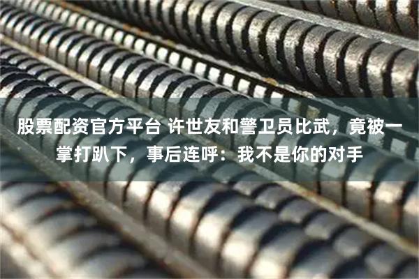 股票配资官方平台 许世友和警卫员比武，竟被一掌打趴下，事后连呼：我不是你的对手